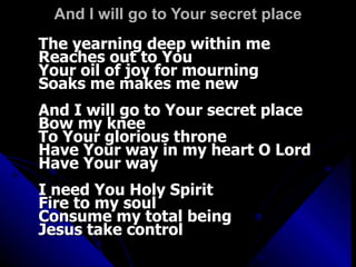 And I will go to Your secret place The yearning deep within me Reaches out to You Your oil of joy for mourning Soaks me makes me new And I will go to Your secret place Bow my knee To Your glorious throne Have Your way in my heart O Lord Have Your way I need You Holy Spirit Fire to my soul Consume my total being Jesus take control 