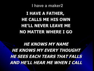 I have a maker2 I HAVE A FATHER,  HE CALLS ME HIS OWN HE’LL NEVER LEAVE ME NO MATTER WHERE I GO HE KNOWS MY NAME HE KNOWS MY EVERY THOUGHT HE SEES EACH TEARS THAT FALLS AND HE’LL HEAR ME WHEN I CALL 