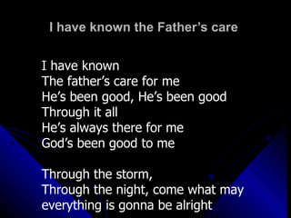 I have known the Father’s care  I have known  The father’s care for me He’s been good, He’s been good Through it all  He’s always there for me God’s been good to me Through the storm,  Through the night, come what may everything is gonna be alright 