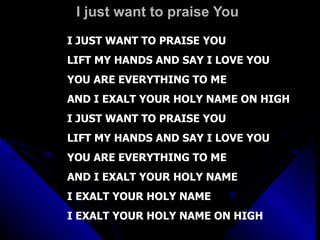 I just want to praise You  I JUST WANT TO PRAISE YOU LIFT MY HANDS AND SAY I LOVE YOU YOU ARE EVERYTHING TO ME AND I EXALT YOUR HOLY NAME ON HIGH I JUST WANT TO PRAISE YOU LIFT MY HANDS AND SAY I LOVE YOU YOU ARE EVERYTHING TO ME  AND I EXALT YOUR HOLY NAME I EXALT YOUR HOLY NAME I EXALT YOUR HOLY NAME ON HIGH 