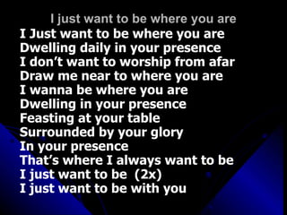 I just want to be where you are I Just want to be where you are Dwelling daily in your presence I don’t want to worship from afar Draw me near to where you are I wanna be where you are Dwelling in your presence Feasting at your table Surrounded by your glory In your presence  That’s where I always want to be I just want to be  (2x) I just want to be with you 