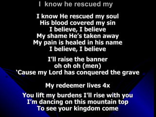 I  know he rescued my  I know He rescued my soul His blood covered my sin I believe, I believe My shame He’s taken away My pain is healed in his name I believe, I believe I’ll raise the banner oh oh oh (men) ‘ Cause my Lord has conquered the grave My redeemer lives 4x You lift my burdens I’ll rise with you I’m dancing on this mountain top To see your kingdom come 