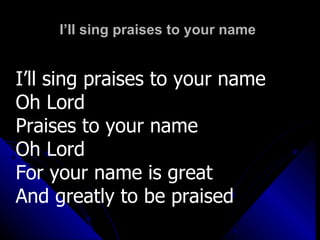 I’ll sing praises to your name I’ll sing praises to your name Oh Lord Praises to your name  Oh Lord For your name is great And greatly to be praised 