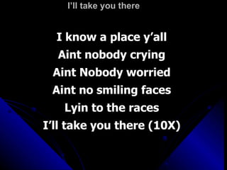 I’ll take you there I know a place y’all Aint nobody crying Aint Nobody worried Aint no smiling faces Lyin to the races I’ll take you there (10X) 