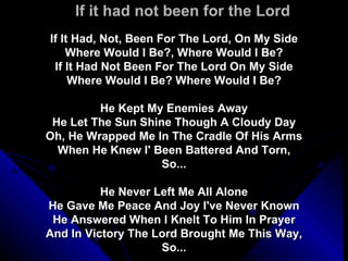 If it had not been for the Lord If It Had, Not, Been For The Lord, On My Side Where Would I Be?, Where Would I Be? If It Had Not Been For The Lord On My Side Where Would I Be? Where Would I Be? He Kept My Enemies Away He Let The Sun Shine Though A Cloudy Day Oh, He Wrapped Me In The Cradle Of His Arms When He Knew I' Been Battered And Torn, So... He Never Left Me All Alone He Gave Me Peace And Joy I've Never Known He Answered When I Knelt To Him In Prayer And In Victory The Lord Brought Me This Way, So... 
