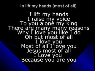 In lift my hands (most of all) I lift my hands I raise my voice To you alone my king There are many many reasons Why I love you like I do Oh but most of all I love you Most of all I love you Jesus most of all I Love you  Because you are you 