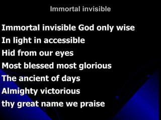 Immortal invisible Immortal invisible God only wise In light in accessible Hid from our eyes Most blessed most glorious The ancient of days Almighty victorious  thy great name we praise 