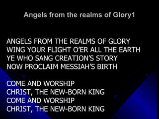 Angels from the realms of Glory1 ANGELS FROM THE REALMS OF GLORY WING YOUR FLIGHT O’ER ALL THE EARTH YE WHO SANG CREATION’S STORY NOW PROCLAIM MESSIAH’S BIRTH COME AND WORSHIP CHRIST, THE NEW-BORN KING COME AND WORSHIP CHRIST, THE NEW-BORN KING 