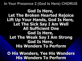 In Your Presence 2 (God Is Here) CHORUS God Is Here,  Let The Broken Hearted Rejoice Lift Up Your Hands, God Is Here,  Let The Sick Say I Am Well All Sufficient One God Is Here,  Let The Weak Say I Am Strong God Is Here,  His Wonders To Perform O His Wonders, Yes His Wonders His Wonders To Perform 