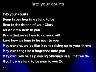 Into your courts Into your courts Deep in our hearts we long to be Near to the throne of your Glory As we draw near to you Know that we’re here to do your will Lord how we long to be near to you May our prayers be like incense rising up to your throne May our songs be a fragrance unto you May our lives be as pleasing offerings in all that we do God how we long to be near to you 2x . 