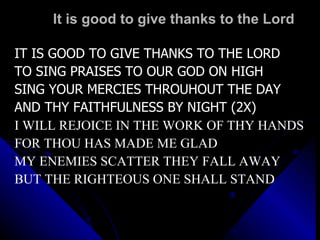 It is good to give thanks to the Lord IT IS GOOD TO GIVE THANKS TO THE LORD TO SING PRAISES TO OUR GOD ON HIGH SING YOUR MERCIES THROUHOUT THE DAY AND THY FAITHFULNESS BY NIGHT (2X) I WILL REJOICE IN THE WORK OF THY HANDS FOR THOU HAS MADE ME GLAD MY ENEMIES SCATTER THEY FALL AWAY BUT THE RIGHTEOUS ONE SHALL STAND 