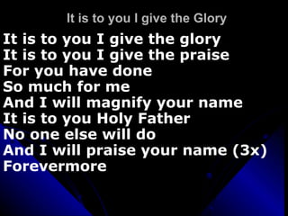 It is to you I give the Glory It is to you I give the glory It is to you I give the praise For you have done  So much for me And I will magnify your name It is to you Holy Father  No one else will do  And I will praise your name (3x) Forevermore 