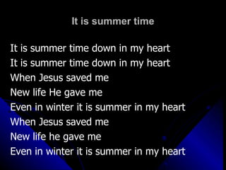 It is summer time It is summer time down in my heart It is summer time down in my heart When Jesus saved me New life He gave me Even in winter it is summer in my heart When Jesus saved me New life he gave me Even in winter it is summer in my heart 