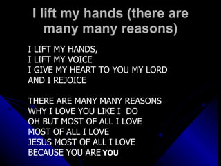 I lift my hands (there are many many reasons) I LIFT MY HANDS,  I LIFT MY VOICE I GIVE MY HEART TO YOU MY LORD AND I REJOICE THERE ARE MANY MANY REASONS WHY I LOVE YOU LIKE I  DO  OH BUT MOST OF ALL I LOVE MOST OF ALL I LOVE JESUS MOST OF ALL I LOVE  BECAUSE YOU ARE   YOU 