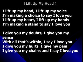 I Lift Up My Head 1 I lift up my head, I lift up my voice I’m making a choice to say I love you I lift up my heart, I lift up my hands I’m making a stand to say I love you I give you my doubts, I give you my sense With all that’s within, I say I love you I give you my hurts, I give my pain I give you my chains and I say I love you 