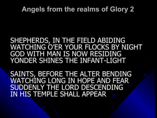 Angels from the realms of Glory 2 SHEPHERDS, IN THE FIELD ABIDING WATCHING O’ER YOUR FLOCKS BY NIGHT GOD WITH MAN IS NOW RESIDING YONDER SHINES THE INFANT-LIGHT SAINTS, BEFORE THE ALTER BENDING WATCHING LONG IN HOPE AND FEAR SUDDENLY THE LORD DESCENDING IN HIS TEMPLE SHALL APPEAR 
