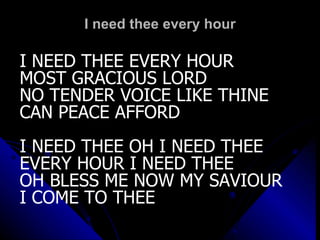 I need thee every hour I NEED THEE EVERY HOUR MOST GRACIOUS LORD NO TENDER VOICE LIKE THINE CAN PEACE AFFORD I NEED THEE OH I NEED THEE EVERY HOUR I NEED THEE OH BLESS ME NOW MY SAVIOUR I COME TO THEE 