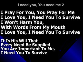 I need you, You need me 2 I Pray For You, You Pray For Me I Love You, I Need You To Survive I Won’t Harm You,  With Words From My Mouth I Love You, I Need You To Survive It Is His Will That  Every Need Be Supplied You Are Important To Me,  I Need You To Survive 