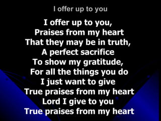 I offer up to you I offer up to you,  Praises from my heart That they may be in truth,  A perfect sacrifice  To show my gratitude,  For all the things you do I just want to give  True praises from my heart Lord I give to you  True praises from my heart 