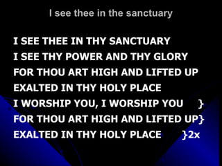 I see thee in the sanctuary I SEE THEE IN THY SANCTUARY I SEE THY POWER AND THY GLORY FOR THOU ART HIGH AND LIFTED UP EXALTED IN THY HOLY PLACE I WORSHIP YOU, I WORSHIP YOU  } FOR THOU ART HIGH AND LIFTED UP} EXALTED IN THY HOLY PLACE  }2x 