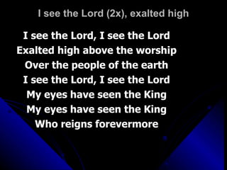 I see the Lord (2x), exalted high I see the Lord, I see the Lord Exalted high above the worship Over the people of the earth I see the Lord, I see the Lord My eyes have seen the King My eyes have seen the King Who reigns forevermore 