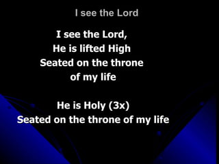 I see the Lord  I see the Lord,  He is lifted High  Seated on the throne  of my life He is Holy (3x) Seated on the throne of my life 