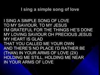 I sing a simple song of love   I SING A SIMPLE SONG OF LOVE TO MY SAVIOUR, TO MY JESUS I’M GRATEFUL FOR THE THINGS HE’S DONE MY LOVING SAVIOUR OH PRECIOUS JESUS MY HEART IS GLAD THAT YOU CALLED ME YOUR OWN AND THERE’S NO PLACE I’D RATHER BE (THAN) IN YOUR ARMS OF LOVE (2X) HOLDING ME STILL, HOLDING ME NEAR IN YOUR ARMS OF LOVE   
