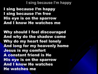 I sing because I’m happy I sing because I’m happy I sing because I’m free His eye is on the sparrow And I know He watches me Why should I feel discouraged And why do the shadow come Why do my heart feel lonely And long for my heavenly home Jesus is my comfort A constant friend is He His eye is on the sparrow And I know He watches He watches me 
