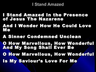 I Stand Amazed I Stand Amazed In the Presence of Jesus The Nazarene And I Wonder How He Could Love Me A Sinner Condemned Unclean O How Marvellous, How Wonderful And My Song Shall Ever Be O How Marvellous, How Wonderful Is My Saviour’s Love For Me 