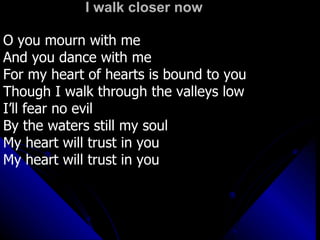I walk closer now O you mourn with me And you dance with me For my heart of hearts is bound to you Though I walk through the valleys low  I’ll fear no evil By the waters still my soul My heart will trust in you  My heart will trust in you 