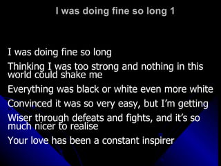 I was doing fine so long 1 I was doing fine so long  Thinking I was too strong and nothing in this world could shake me Everything was black or white even more white Convinced it was so very easy, but I’m getting Wiser through defeats and fights, and it’s so much nicer to realise  Your love has been a constant inspirer 