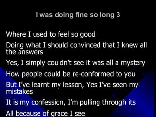 I was doing fine so long 3 Where I used to feel so good Doing what I should convinced that I knew all the answers Yes, I simply couldn’t see it was all a mystery How people could be re-conformed to you But I’ve learnt my lesson, Yes I’ve seen my mistakes It is my confession, I’m pulling through its  All because of grace I see 