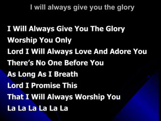 I will always give you the glory I Will Always Give You The Glory  Worship You Only Lord I Will Always Love And Adore You There’s No One Before You As Long As I Breath Lord I Promise This That I Will Always Worship You La La La La La La 