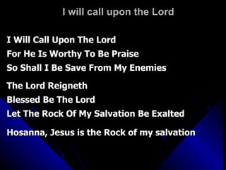 I will call upon the Lord I Will Call Upon The Lord  For He Is Worthy To Be Praise So Shall I Be Save From My Enemies The Lord Reigneth Blessed Be The Lord  Let The Rock Of My Salvation Be Exalted Hosanna, Jesus is the Rock of my salvation  