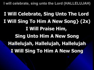 I will celebrate, sing unto the Lord (HALLELUJAH) I Will Celebrate, Sing Unto The Lord  I Will Sing To Him A New Song} (2x) I Will Praise Him,  Sing Unto Him A New Song Hallelujah, Hallelujah, Hallelujah I Will Sing To Him A New Song 