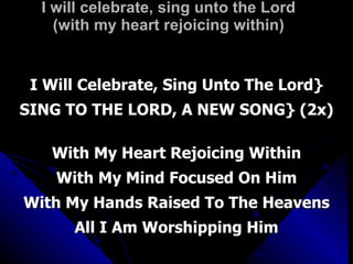 I will celebrate, sing unto the Lord (with my heart rejoicing within) I Will Celebrate, Sing Unto The Lord} SING TO THE LORD, A NEW SONG} (2x) With My Heart Rejoicing Within With My Mind Focused On Him With My Hands Raised To The Heavens All I Am Worshipping Him 