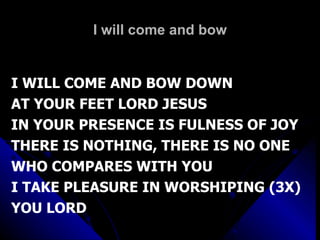 I will come and bow I WILL COME AND BOW DOWN AT YOUR FEET LORD JESUS IN YOUR PRESENCE IS FULNESS OF JOY THERE IS NOTHING, THERE IS NO ONE WHO COMPARES WITH YOU I TAKE PLEASURE IN WORSHIPING (3X) YOU LORD 