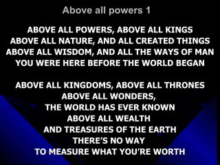 Above all powers 1 ABOVE ALL POWERS, ABOVE ALL KINGS ABOVE ALL NATURE, AND ALL CREATED THINGS ABOVE ALL WISDOM, AND ALL THE WAYS OF MAN YOU WERE HERE BEFORE THE WORLD BEGAN ABOVE ALL KINGDOMS, ABOVE ALL THRONES ABOVE ALL WONDERS,  THE WORLD HAS EVER KNOWN ABOVE ALL WEALTH  AND TREASURES OF THE EARTH THERE’S NO WAY  TO MEASURE WHAT YOU’RE WORTH 