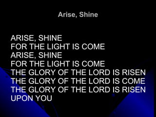 Arise, Shine ARISE, SHINE FOR THE LIGHT IS COME ARISE, SHINE FOR THE LIGHT IS COME THE GLORY OF THE LORD IS RISEN THE GLORY OF THE LORD IS COME THE GLORY OF THE LORD IS RISEN UPON YOU 