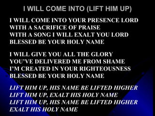 I WILL COME INTO (LIFT HIM UP) I WILL COME INTO YOUR PRESENCE LORD WITH A SACRIFICE OF PRAISE WITH A SONG I WILL EXALT YOU LORD BLESSED BE YOUR HOLY NAME I WILL GIVE YOU ALL THE GLORY  YOU’VE DELIVERED ME FROM SHAME I’M CREATED IN YOUR RIGHTEOUSNESS  BLESSED BE YOUR HOLY NAME LIFT HIM UP, HIS NAME BE LIFTED HIGHER LIFT HIM UP, EXALT HIS HOLY NAME LIFT HIM UP, HIS NAME BE LIFTED HIGHER EXALT HIS HOLY NAME 