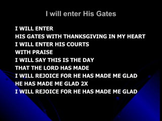 I will enter His Gates I WILL ENTER  HIS GATES WITH THANKSGIVING IN MY HEART I WILL ENTER HIS COURTS WITH PRAISE I WILL SAY THIS IS THE DAY THAT THE LORD HAS MADE I WILL REJOICE FOR HE HAS MADE ME GLAD HE HAS MADE ME GLAD 2X I WILL REJOICE FOR HE HAS MADE ME GLAD 