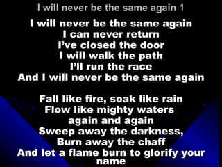 I will never be the same again 1 I will never be the same again I can never return I’ve closed the door I will walk the path I’ll run the race And I will never be the same again Fall like fire, soak like rain Flow like mighty waters  again and again Sweep away the darkness, Burn away the chaff And let a flame burn to glorify your name 