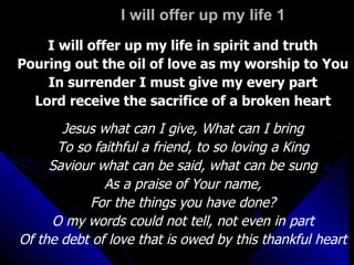 I will offer up my life 1 I will offer up my life in spirit and truth Pouring out the oil of love as my worship to You In surrender I must give my every part Lord receive the sacrifice of a broken heart Jesus what can I give, What can I bring To so faithful a friend, to so loving a King Saviour what can be said, what can be sung As a praise of Your name, For the things you have done? O my words could not tell, not even in part Of the debt of love that is owed by this thankful heart 