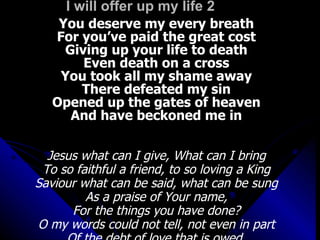 I will offer up my life 2 You deserve my every breath For you’ve paid the great cost Giving up your life to death Even death on a cross You took all my shame away There defeated my sin Opened up the gates of heaven And have beckoned me in Jesus what can I give, What can I bring To so faithful a friend, to so loving a King Saviour what can be said, what can be sung As a praise of Your name, For the things you have done? O my words could not tell, not even in part Of the debt of love that is owed  by this thankful heart 