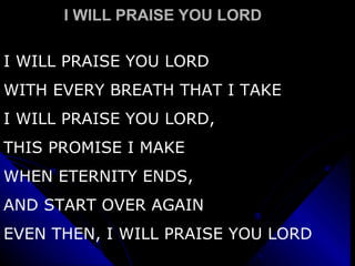 I WILL PRAISE YOU LORD  I WILL PRAISE YOU LORD WITH EVERY BREATH THAT I TAKE  I WILL PRAISE YOU LORD, THIS PROMISE I MAKE WHEN ETERNITY ENDS, AND START OVER AGAIN EVEN THEN, I WILL PRAISE YOU LORD 