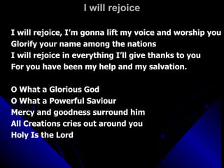 I will rejoice I will rejoice, I’m gonna lift my voice and worship you Glorify your name among the nations I will rejoice in everything I’ll give thanks to you For you have been my help and my salvation. O What a Glorious God O What a Powerful Saviour Mercy and goodness surround him All Creations cries out around you Holy Is the Lord 