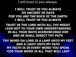 I will trust in you always I WILL TRUST IN YOU ALWAYS OH ANCIENT OF DAYS FOR YOU ARE THE ROCK OF THE EARTH I WILL TRUST IN YOU ALWAYS TRUST IN THE LORD WITH ALL THY MIGHT LEAN NOT TO YOUR OWN UNDERSTANDING IN ALL YOUR WAYS ACKNOWLEDGE HIM AND HE SHALL DIRECT THY PATH THY WORD OH LORD IS A LAMP UNTO MY FEET AND A LIGHT UNTO MY PATH MY FAITH IS IN EVERY WORD YOU SPEAK ‘ COS YOUR WORD IS ALL THAT WILL LAST 