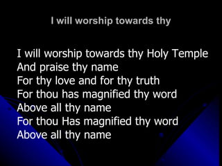 I will worship towards thy I will worship towards thy Holy Temple And praise thy name  For thy love and for thy truth For thou has magnified thy word Above all thy name For thou Has magnified thy word Above all thy name 