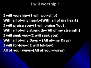 I will worship 1 I will worship–(I will wor-ship) With all of–my heart–(With all of my heart) I will praise you–(I will praise You) With all of–my strength–(All of my strength) I will seek you–(I will seek you) With all of–my Days – (All of–my Days) I will fol-low–( I will fol-low) All of your ways–(All of your–ways) 