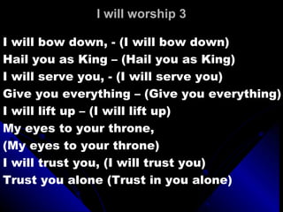 I will worship 3 I will bow down, - (I will bow down) Hail you as King – (Hail you as King) I will serve you, - (I will serve you) Give you everything – (Give you everything) I will lift up – (I will lift up) My eyes to your throne,  (My eyes to your throne) I will trust you, (I will trust you) Trust you alone (Trust in you alone) 
